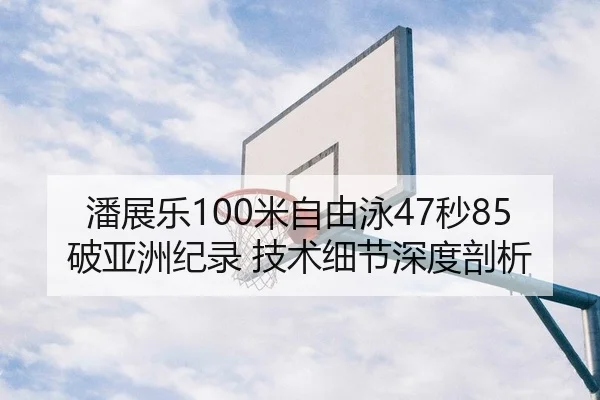 潘展乐100米自由泳47秒85破亚洲纪录 技术细节深度剖析 - leyu
