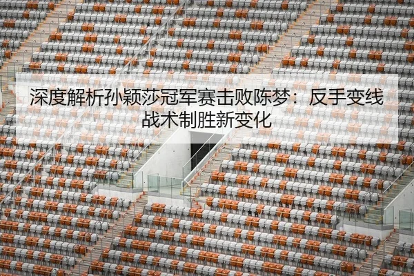 深度解析孙颖莎冠军赛击败陈梦：反手变线战术制胜新变化